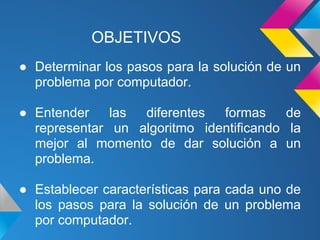 OBJETIVOS
● Determinar los pasos para la solución de un
  problema por computador.

● Entender    las diferentes  formas     de
  representar un algoritmo identificando la
  mejor al momento de dar solución a un
  problema.

● Establecer características para cada uno de
  los pasos para la solución de un problema
  por computador.
 