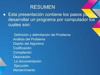 RESUMEN
● Esta presentación contiene los pasos para
  desarrollar un programa por computador los
  cuales son:

   ○   Definición y delimitación del Problema
   ○   Análisis del Problema
   ○   Diseño del Algoritmo
   ○   Codificación
   ○   Compilación
   ○   Depuración
   ○   La documentación
   ○   Ejecución
   ○   Mantenimiento
 