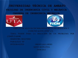UNIVERSIDAD TÉCNICA DE AMBATO
FACULTAD DE INGENIERÍA CIVIL Y MECÁNICA
    CARRERA DE INGENIERÍA MECÁNICA




     EMPLEO DE NUEVAS TECNOLOGÍAS DE LA INFORMACIÓN Y
                  COMUNICACIÓN (NTIC’s 2)
  TEMA: PASOS PARA LA SOLUCIÓN DE UN PROBLEMA POR
COMPUTADOR
  SEMESTRE: SEGUNDO
  PARALELO: “B”
  INTEGRANTES:          OMAR GALLARDO
                      KENY QUINATOA
                         24/06/2012
 