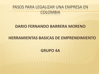 PASOS PARA LEGALIZAR UNA EMPRESA EN
              COLOMBIA


  DARIO FERNANDO BARRERA MORENO

HERRAMIENTAS BASICAS DE EMPRENDIMIENTO

              GRUPO 4A
 
