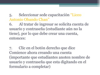 5.       Seleccionar sede capacitación  “Liceo Antonio Obando Chan” 6.       Al tratar de ingresar se solicita cuenta de usuario y contraseña (estudiante aún no la tiene), por lo que debe crear una cuenta, entonces: 7.       Clic en el botón derecho que dice Comience ahora creando una cuenta (importante que estudiantes anoten nombre de usuario y contraseña que esta digitando en el formulario a completar) 