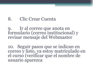 8. Clic Crear Cuenta 9. Ir al correo que anota en formulario (correo institucional) y revisar mensaje del Webmaster 10. Seguir pasos que se indican en correo y listo, ya estoy matriculado en el curso (verificar que el nombre de usuario aparezca