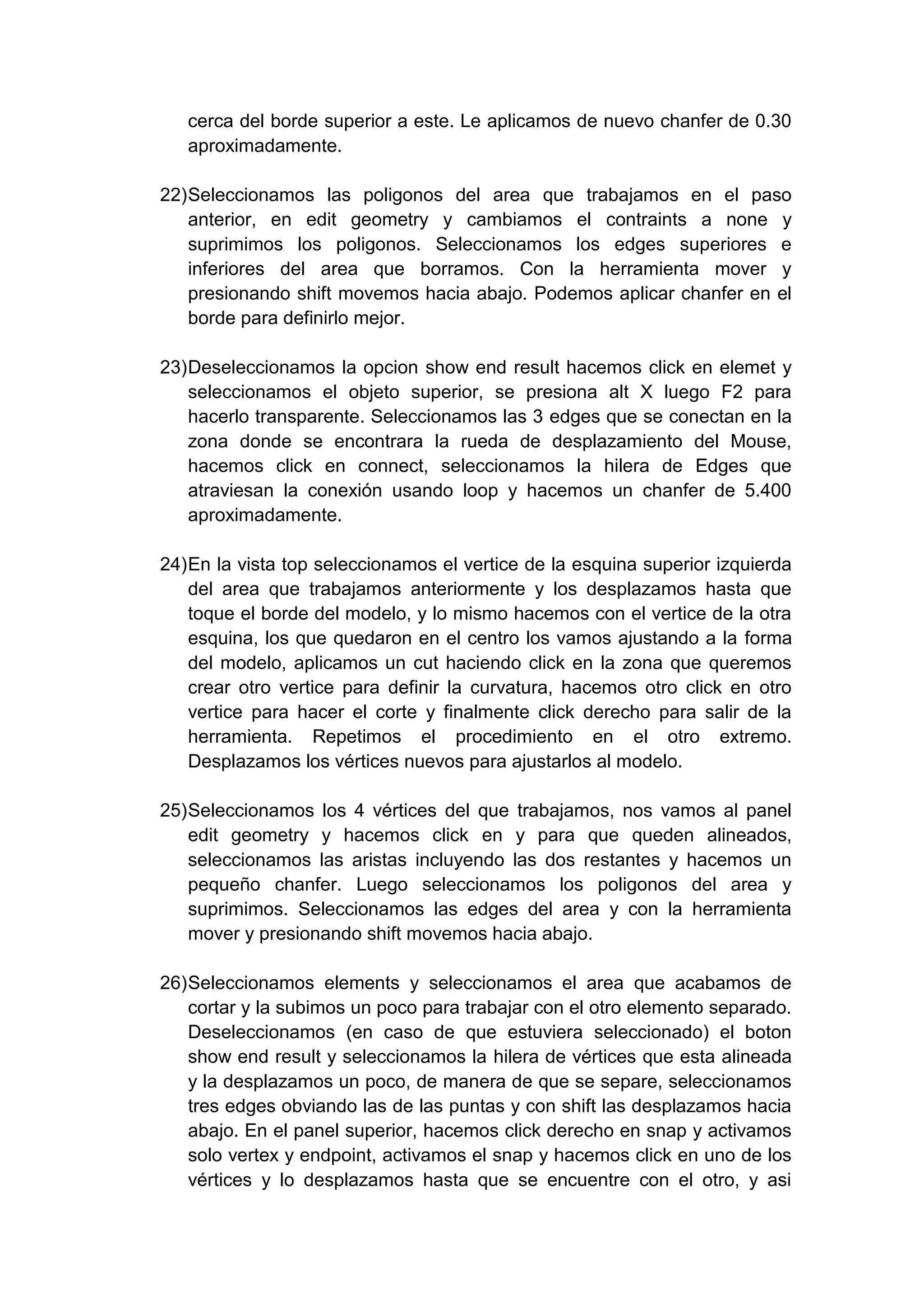 cerca del borde superior a este. Le aplicamos de nuevo chanfer de 0.30
   aproximadamente.

22) Seleccionamos las poligonos del area que trabajamos en el paso
    anterior, en edit geometry y cambiamos el contraints a none y
    suprimimos los poligonos. Seleccionamos los edges superiores e
    inferiores del area que borramos. Con la herramienta mover y
    presionando shift movemos hacia abajo. Podemos aplicar chanfer en el
    borde para definirlo mejor.

23) Deseleccionamos la opcion show end result hacemos click en elemet y
    seleccionamos el objeto superior, se presiona alt X luego F2 para
    hacerlo transparente. Seleccionamos las 3 edges que se conectan en la
    zona donde se encontrara la rueda de desplazamiento del Mouse,
    hacemos click en connect, seleccionamos la hilera de Edges que
    atraviesan la conexión usando loop y hacemos un chanfer de 5.400
    aproximadamente.

24) En la vista top seleccionamos el vertice de la esquina superior izquierda
    del area que trabajamos anteriormente y los desplazamos hasta que
    toque el borde del modelo, y lo mismo hacemos con el vertice de la otra
    esquina, los que quedaron en el centro los vamos ajustando a la forma
    del modelo, aplicamos un cut haciendo click en la zona que queremos
    crear otro vertice para definir la curvatura, hacemos otro click en otro
    vertice para hacer el corte y finalmente click derecho para salir de la
    herramienta. Repetimos el procedimiento en el otro extremo.
    Desplazamos los vértices nuevos para ajustarlos al modelo.

25) Seleccionamos los 4 vértices del que trabajamos, nos vamos al panel
    edit geometry y hacemos click en y para que queden alineados,
    seleccionamos las aristas incluyendo las dos restantes y hacemos un
    pequeño chanfer. Luego seleccionamos los poligonos del area y
    suprimimos. Seleccionamos las edges del area y con la herramienta
    mover y presionando shift movemos hacia abajo.

26) Seleccionamos elements y seleccionamos el area que acabamos de
    cortar y la subimos un poco para trabajar con el otro elemento separado.
    Deseleccionamos (en caso de que estuviera seleccionado) el boton
    show end result y seleccionamos la hilera de vértices que esta alineada
    y la desplazamos un poco, de manera de que se separe, seleccionamos
    tres edges obviando las de las puntas y con shift las desplazamos hacia
    abajo. En el panel superior, hacemos click derecho en snap y activamos
    solo vertex y endpoint, activamos el snap y hacemos click en uno de los
    vértices y lo desplazamos hasta que se encuentre con el otro, y asi
 