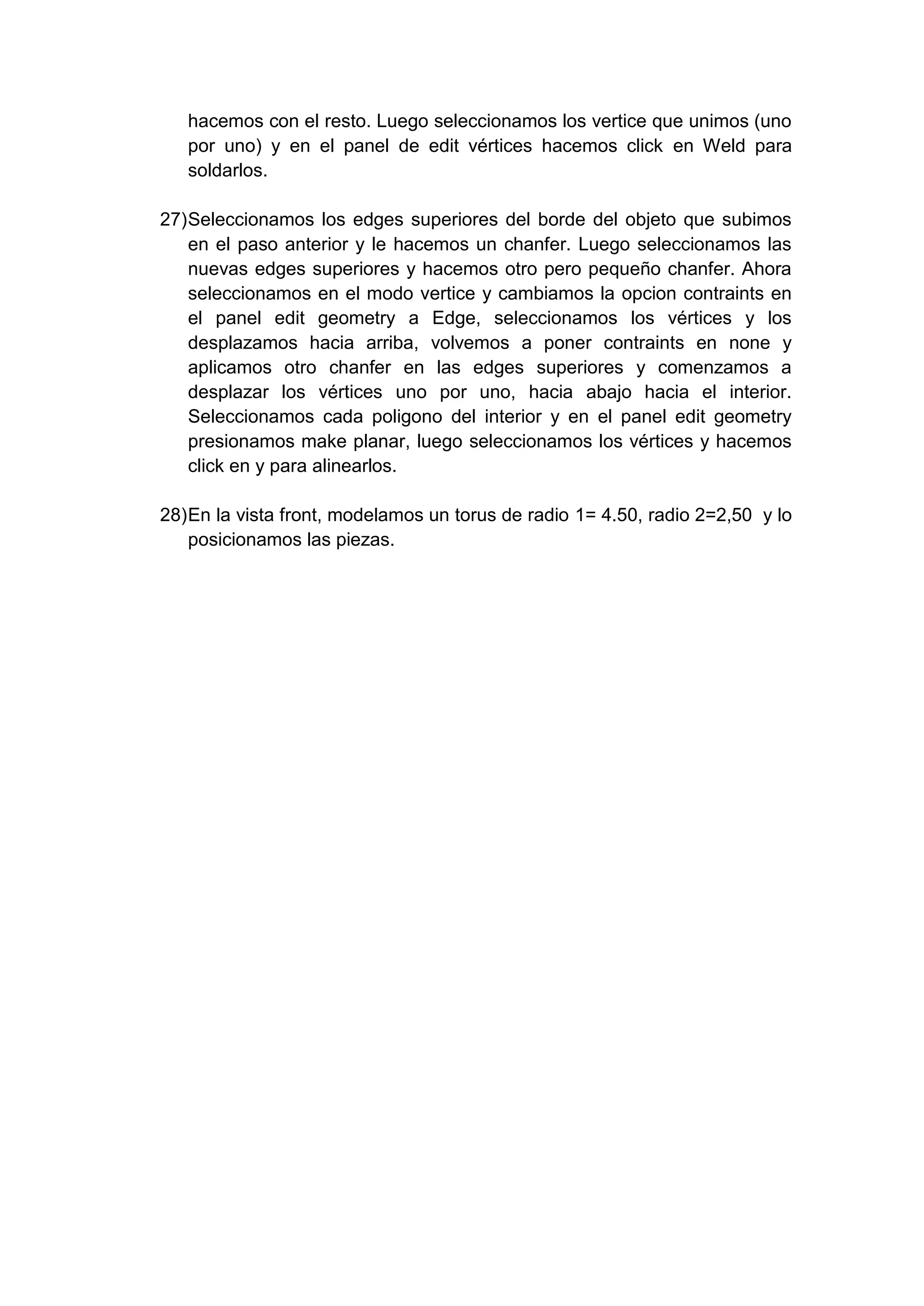 hacemos con el resto. Luego seleccionamos los vertice que unimos (uno
   por uno) y en el panel de edit vértices hacemos click en Weld para
   soldarlos.

27) Seleccionamos los edges superiores del borde del objeto que subimos
    en el paso anterior y le hacemos un chanfer. Luego seleccionamos las
    nuevas edges superiores y hacemos otro pero pequeño chanfer. Ahora
    seleccionamos en el modo vertice y cambiamos la opcion contraints en
    el panel edit geometry a Edge, seleccionamos los vértices y los
    desplazamos hacia arriba, volvemos a poner contraints en none y
    aplicamos otro chanfer en las edges superiores y comenzamos a
    desplazar los vértices uno por uno, hacia abajo hacia el interior.
    Seleccionamos cada poligono del interior y en el panel edit geometry
    presionamos make planar, luego seleccionamos los vértices y hacemos
    click en y para alinearlos.

28) En la vista front, modelamos un torus de radio 1= 4.50, radio 2=2,50 y lo
    posicionamos las piezas.
 