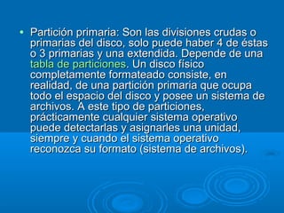 • Partición primaria: Son las divisiones crudas oPartición primaria: Son las divisiones crudas o
primarias del disco, solo puede haber 4 de éstasprimarias del disco, solo puede haber 4 de éstas
o 3 primarias y una extendida. Depende de unao 3 primarias y una extendida. Depende de una
tabla de particionestabla de particiones. Un disco físico. Un disco físico
completamente formateado consiste, encompletamente formateado consiste, en
realidad, de una partición primaria que ocuparealidad, de una partición primaria que ocupa
todo el espacio del disco y posee un sistema detodo el espacio del disco y posee un sistema de
archivos. A este tipo de particiones,archivos. A este tipo de particiones,
prácticamente cualquier sistema operativoprácticamente cualquier sistema operativo
puede detectarlas y asignarles una unidad,puede detectarlas y asignarles una unidad,
siempre y cuando el sistema operativosiempre y cuando el sistema operativo
reconozca su formato (sistema de archivos).reconozca su formato (sistema de archivos).
 