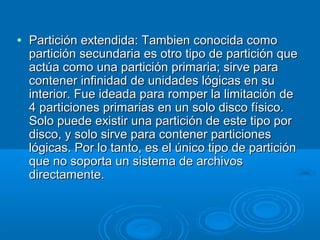 • Partición extendida: Tambien conocida comoPartición extendida: Tambien conocida como
partición secundaria es otro tipo de partición quepartición secundaria es otro tipo de partición que
actúa como una partición primaria; sirve paraactúa como una partición primaria; sirve para
contener infinidad de unidades lógicas en sucontener infinidad de unidades lógicas en su
interior. Fue ideada para romper la limitación deinterior. Fue ideada para romper la limitación de
4 particiones primarias en un solo disco físico.4 particiones primarias en un solo disco físico.
Solo puede existir una partición de este tipo porSolo puede existir una partición de este tipo por
disco, y solo sirve para contener particionesdisco, y solo sirve para contener particiones
lógicas. Por lo tanto, es el único tipo de particiónlógicas. Por lo tanto, es el único tipo de partición
que no soporta un sistema de archivosque no soporta un sistema de archivos
directamente.directamente.
 