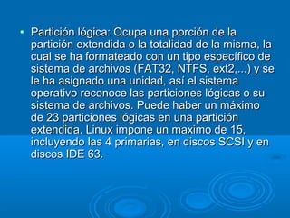 • Partición lógica: Ocupa una porción de laPartición lógica: Ocupa una porción de la
partición extendida o la totalidad de la misma, lapartición extendida o la totalidad de la misma, la
cual se ha formateado con un tipo específico decual se ha formateado con un tipo específico de
sistema de archivos (FAT32, NTFS, ext2,...) y sesistema de archivos (FAT32, NTFS, ext2,...) y se
le ha asignado una unidad, así el sistemale ha asignado una unidad, así el sistema
operativo reconoce las particiones lógicas o suoperativo reconoce las particiones lógicas o su
sistema de archivos. Puede haber un máximosistema de archivos. Puede haber un máximo
de 23 particiones lógicas en una particiónde 23 particiones lógicas en una partición
extendida. Linux impone un maximo de 15,extendida. Linux impone un maximo de 15,
incluyendo las 4 primarias, en discos SCSI y enincluyendo las 4 primarias, en discos SCSI y en
discos IDE 63.discos IDE 63.
 