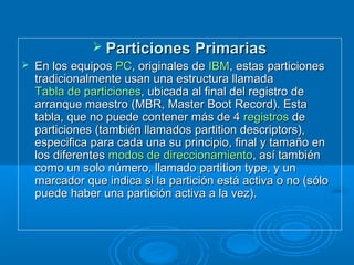  Particiones PrimariasParticiones Primarias
 En los equiposEn los equipos PCPC, originales de, originales de IBMIBM, estas particiones, estas particiones
tradicionalmente usan una estructura llamadatradicionalmente usan una estructura llamada
Tabla de particionesTabla de particiones, ubicada al final del registro de, ubicada al final del registro de
arranque maestro (MBR, Master Boot Record). Estaarranque maestro (MBR, Master Boot Record). Esta
tabla, que no puede contener más de 4tabla, que no puede contener más de 4 registrosregistros dede
particiones (también llamados partition descriptors),particiones (también llamados partition descriptors),
especifica para cada una su principio, final y tamaño enespecifica para cada una su principio, final y tamaño en
los diferenteslos diferentes modos de direccionamientomodos de direccionamiento, así también, así también
como un solo número, llamado partition type, y uncomo un solo número, llamado partition type, y un
marcador que indica si la partición está activa o no (sólomarcador que indica si la partición está activa o no (sólo
puede haber una partición activa a la vez).puede haber una partición activa a la vez).
 