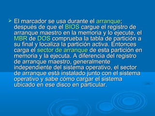  El marcador se usa durante elEl marcador se usa durante el arranquearranque;;
después de que eldespués de que el BIOSBIOS cargue el registro decargue el registro de
arranque maestro en la memoria y lo ejecute, elarranque maestro en la memoria y lo ejecute, el
MBRMBR dede DOSDOS comprueba la tabla de partición acomprueba la tabla de partición a
su final y localiza la partición activa. Entoncessu final y localiza la partición activa. Entonces
carga elcarga el sector de arranquesector de arranque de esta partición ende esta partición en
memoria y la ejecuta. A diferencia del registromemoria y la ejecuta. A diferencia del registro
de arranque maestro, generalmentede arranque maestro, generalmente
independiente del sistema operativo, el sectorindependiente del sistema operativo, el sector
de arranque está instalado junto con el sistemade arranque está instalado junto con el sistema
operativo y sabe cómo cargar el sistemaoperativo y sabe cómo cargar el sistema
ubicado en ese disco en particular.ubicado en ese disco en particular.
 