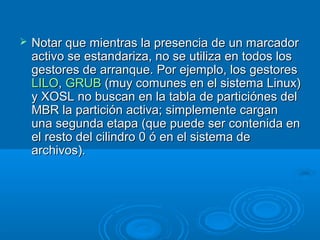  Notar que mientras la presencia de un marcadorNotar que mientras la presencia de un marcador
activo se estandariza, no se utiliza en todos losactivo se estandariza, no se utiliza en todos los
gestores de arranque. Por ejemplo, los gestoresgestores de arranque. Por ejemplo, los gestores
LILOLILO,, GRUBGRUB (muy comunes en el sistema Linux)(muy comunes en el sistema Linux)
y XOSL no buscan en la tabla de particiónes dely XOSL no buscan en la tabla de particiónes del
MBR la partición activa; simplemente carganMBR la partición activa; simplemente cargan
una segunda etapa (que puede ser contenida enuna segunda etapa (que puede ser contenida en
el resto del cilindro 0 ó en el sistema deel resto del cilindro 0 ó en el sistema de
archivos).archivos).
 