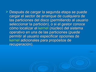  Después de cargar la segunda etapa se puedeDespués de cargar la segunda etapa se puede
cargar el sector de arranque de cualquiera decargar el sector de arranque de cualquiera de
las particiones del disco (permitiendo al usuariolas particiones del disco (permitiendo al usuario
seleccionar la partición), o si el gestor conoceseleccionar la partición), o si el gestor conoce
cómo localizar elcómo localizar el kernelkernel (núcleo) del sistema(núcleo) del sistema
operativo en una de las particiones (puedeoperativo en una de las particiones (puede
permitir al usuario especificar opciones depermitir al usuario especificar opciones de
kernelkernel adicionales para propósitos deadicionales para propósitos de
recuperación).recuperación).
 