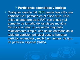  Particiones extendidas y lógicasParticiones extendidas y lógicas
 Cualquier versión delCualquier versión del DOSDOS puede leer sólo unapuede leer sólo una
partición FAT primaria en el disco duro. Estopartición FAT primaria en el disco duro. Esto
unido al deterioro de la FAT con el uso y alunido al deterioro de la FAT con el uso y al
aumento de tamaño de los discos movió aaumento de tamaño de los discos movió a
Microsoft a crear un esquema mejoradoMicrosoft a crear un esquema mejorado
relativamente simple: una de las entradas de larelativamente simple: una de las entradas de la
tabla de partición principal pasó a llamarsetabla de partición principal pasó a llamarse
partición extendida y recibió un número de tipopartición extendida y recibió un número de tipo
de partición especial (0x05).de partición especial (0x05).
 