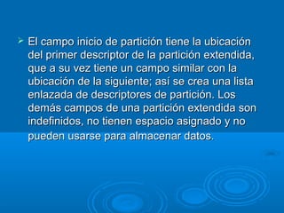  El campo inicio de partición tiene la ubicaciónEl campo inicio de partición tiene la ubicación
del primer descriptor de la partición extendida,del primer descriptor de la partición extendida,
que a su vez tiene un campo similar con laque a su vez tiene un campo similar con la
ubicación de la siguiente; así se crea una listaubicación de la siguiente; así se crea una lista
enlazada de descriptores de partición. Losenlazada de descriptores de partición. Los
demás campos de una partición extendida sondemás campos de una partición extendida son
indefinidos, no tienen espacio asignado y noindefinidos, no tienen espacio asignado y no
pueden usarse para almacenar datos.pueden usarse para almacenar datos.
 