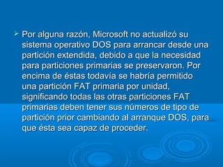  Por alguna razón, Microsoft no actualizó suPor alguna razón, Microsoft no actualizó su
sistema operativo DOS para arrancar desde unasistema operativo DOS para arrancar desde una
partición extendida, debido a que la necesidadpartición extendida, debido a que la necesidad
para particiones primarias se preservaron. Porpara particiones primarias se preservaron. Por
encima de éstas todavía se habría permitidoencima de éstas todavía se habría permitido
una partición FAT primaria por unidad,una partición FAT primaria por unidad,
significando todas las otras particiones FATsignificando todas las otras particiones FAT
primarias deben tener sus números de tipo deprimarias deben tener sus números de tipo de
partición prior cambiando al arranque DOS, parapartición prior cambiando al arranque DOS, para
que ésta sea capaz de proceder.que ésta sea capaz de proceder.
 