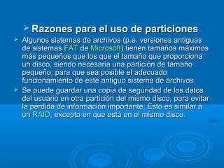  Razones para el uso de particionesRazones para el uso de particiones
 Algunos sistemas de archivos (p.e. versiones antiguasAlgunos sistemas de archivos (p.e. versiones antiguas
de sistemasde sistemas FATFAT dede MicrosoftMicrosoft) tienen tamaños máximos) tienen tamaños máximos
más pequeños que los que el tamaño que proporcionamás pequeños que los que el tamaño que proporciona
un disco, siendo necesaria una partición de tamañoun disco, siendo necesaria una partición de tamaño
pequeño, para que sea posible el adecuadopequeño, para que sea posible el adecuado
funcionamiento de este antiguo sistema de archivos.funcionamiento de este antiguo sistema de archivos.
 Se puede guardar una copia de seguridad de los datosSe puede guardar una copia de seguridad de los datos
del usuario en otra partición del mismo disco, para evitardel usuario en otra partición del mismo disco, para evitar
la pérdida de información importante. Esto es similar ala pérdida de información importante. Esto es similar a
unun RAIDRAID, excepto en que está en el mismo disco., excepto en que está en el mismo disco.
 