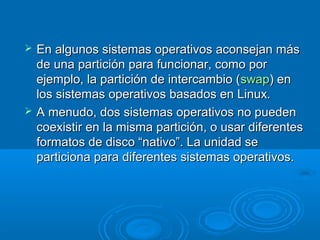  En algunos sistemas operativos aconsejan másEn algunos sistemas operativos aconsejan más
de una partición para funcionar, como porde una partición para funcionar, como por
ejemplo, la partición de intercambio (ejemplo, la partición de intercambio (swapswap) en) en
los sistemas operativos basados en Linux.los sistemas operativos basados en Linux.
 A menudo, dos sistemas operativos no puedenA menudo, dos sistemas operativos no pueden
coexistir en la misma partición, o usar diferentescoexistir en la misma partición, o usar diferentes
formatos de disco “nativo”. La unidad seformatos de disco “nativo”. La unidad se
particiona para diferentes sistemas operativos.particiona para diferentes sistemas operativos.
 