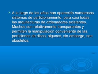  A lo largo de los años han aparecido numerososA lo largo de los años han aparecido numerosos
sistemas de particionamiento, para casi todassistemas de particionamiento, para casi todas
las arquitecturas de ordenadores existentes.las arquitecturas de ordenadores existentes.
Muchos son relativamente transparentes yMuchos son relativamente transparentes y
permiten la manipulación conveniente de laspermiten la manipulación conveniente de las
particiones de disco; algunos, sin embargo, sonparticiones de disco; algunos, sin embargo, son
obsoletos.obsoletos.
 
