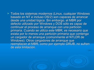  Todos los sistemas modernos (Linux, cualquier WindowsTodos los sistemas modernos (Linux, cualquier Windows
basado en NT e incluso OS/2) son capaces de arrancarbasado en NT e incluso OS/2) son capaces de arrancar
desde una unidad lógica. Sin embargo, el MBR pordesde una unidad lógica. Sin embargo, el MBR por
defecto utilizado por Windows y DOS sólo es capaz dedefecto utilizado por Windows y DOS sólo es capaz de
continuar el proceso de arranque con una particióncontinuar el proceso de arranque con una partición
primaria. Cuando se utiliza este MBR, es necesario queprimaria. Cuando se utiliza este MBR, es necesario que
exista por lo menos una partición primaria que contengaexista por lo menos una partición primaria que contenga
un cargador de arranque (comúnmente el NTLDR deun cargador de arranque (comúnmente el NTLDR de
Windows). Otros cargadores de arranque queWindows). Otros cargadores de arranque que
reemplazan el MBR, como por ejemplo GRUB, no sufrenreemplazan el MBR, como por ejemplo GRUB, no sufren
de esta limitación.de esta limitación.
 