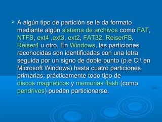  A algún tipo de partición se le da formatoA algún tipo de partición se le da formato
mediante algúnmediante algún sistema de archivossistema de archivos comocomo FATFAT,,
NTFSNTFS,, ext4ext4 ,,ext3ext3,, ext2ext2,, FAT32FAT32,, ReiserFSReiserFS,,
Reiser4Reiser4 u otro. Enu otro. En WindowsWindows, las particiones, las particiones
reconocidas son identificadas con una letrareconocidas son identificadas con una letra
seguida por un signo de doble punto (p.e C: enseguida por un signo de doble punto (p.e C: en
Microsoft Windows) hasta cuatro particionesMicrosoft Windows) hasta cuatro particiones
primarias; prácticamente todo tipo deprimarias; prácticamente todo tipo de
discos magnéticosdiscos magnéticos yy memorias flashmemorias flash (como(como
pendrivespendrives) pueden particionarse.) pueden particionarse.
 