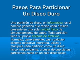 Pasos Para ParticionarPasos Para Particionar
Un Disco DuroUn Disco Duro
Una partición de disco, enUna partición de disco, en informáticainformática, es el, es el
nombre genérico que recibe cada divisiónnombre genérico que recibe cada división
presente en una solapresente en una sola unidad físicaunidad física dede
almacenamiento de datos. Toda particiónalmacenamiento de datos. Toda partición
tiene su propiotiene su propio sistema de archivossistema de archivos
(formato); generalmente, casi cualquier(formato); generalmente, casi cualquier
sistema operativo interpreta, utiliza ysistema operativo interpreta, utiliza y
manipula cada partición como un discomanipula cada partición como un disco
físico independiente, a pesar de que dichasfísico independiente, a pesar de que dichas
particiones estén en un solo disco físico.particiones estén en un solo disco físico.
 