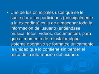 • Uno de los principales usos que se leUno de los principales usos que se le
suele dar a las particiones (principalmentesuele dar a las particiones (principalmente
a la extendida) es la de almacenar toda laa la extendida) es la de almacenar toda la
información del usuario (entiéndaseinformación del usuario (entiéndase
música, fotos, vídeos, documentos), paramúsica, fotos, vídeos, documentos), para
que al momento de reinstalar algúnque al momento de reinstalar algún
sistema operativo se formatee únicamentesistema operativo se formatee únicamente
la unidad que lo contiene sin perder ella unidad que lo contiene sin perder el
resto de la información del usuario.resto de la información del usuario.
 