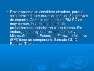  Este esquema se considera obsoleto, porqueEste esquema se considera obsoleto, porque
sólo admite discos duros de más de 8 gigabytessólo admite discos duros de más de 8 gigabytes
de espacio. Como la arquitectura IBM PC esde espacio. Como la arquitectura IBM PC es
muy común, las tablas de particiónmuy común, las tablas de partición
probablemente subsistirán cierto tiempo. Sinprobablemente subsistirán cierto tiempo. Sin
embargo, un proyecto reciente de Intel yembargo, un proyecto reciente de Intel y
Microsoft llamado Extensible Firmware InitiativeMicrosoft llamado Extensible Firmware Initiative
(EFI) tiene un componente llamado GUID(EFI) tiene un componente llamado GUID
Partition Table.Partition Table.
 