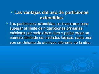  Las ventajas del uso de particionesLas ventajas del uso de particiones
extendidasextendidas
 Las particiones extendidas se inventaron paraLas particiones extendidas se inventaron para
superar el límite de 4 particiones primariassuperar el límite de 4 particiones primarias
máximas por cada disco duro y poder crear unmáximas por cada disco duro y poder crear un
número ilimitado de unidades lógicas, cada unanúmero ilimitado de unidades lógicas, cada una
con un sistema de archivos diferente de la otra.con un sistema de archivos diferente de la otra.
 