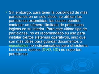  Sin embargo, para tener la posibilidad de másSin embargo, para tener la posibilidad de más
particiones en un solo disco, se utilizan lasparticiones en un solo disco, se utilizan las
particiones extendidas, las cuales puedenparticiones extendidas, las cuales pueden
contener un número ilimitado de particionescontener un número ilimitado de particiones
lógicas en su interior. Para este último tipo delógicas en su interior. Para este último tipo de
particiones, no es recomendado su uso paraparticiones, no es recomendado su uso para
instalar ciertos sistemas operativos, sino queinstalar ciertos sistemas operativos, sino que
son más útiles para guardar documentos oson más útiles para guardar documentos o
ejecutablesejecutables no indispensables para el sistema.no indispensables para el sistema.
Los discos ópticos (Los discos ópticos (DVDDVD,, CDCD) no soportan) no soportan
particionesparticiones
 
