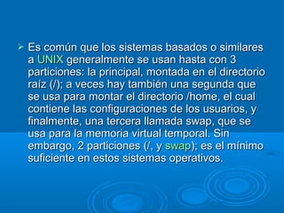  Es común que los sistemas basados o similaresEs común que los sistemas basados o similares
aa UNIXUNIX generalmente se usan hasta con 3generalmente se usan hasta con 3
particiones: la principal, montada en el directorioparticiones: la principal, montada en el directorio
raíz (/); a veces hay también una segunda queraíz (/); a veces hay también una segunda que
se usa para montar el directorio /home, el cualse usa para montar el directorio /home, el cual
contiene las configuraciones de los usuarios, ycontiene las configuraciones de los usuarios, y
finalmente, una tercera llamada swap, que sefinalmente, una tercera llamada swap, que se
usa para la memoria virtual temporal. Sinusa para la memoria virtual temporal. Sin
embargo, 2 particiones (/, yembargo, 2 particiones (/, y swapswap); es el mínimo); es el mínimo
suficiente en estos sistemas operativos.suficiente en estos sistemas operativos.
 