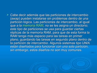  Cabe decir además que las particiones de intercambioCabe decir además que las particiones de intercambio
(swap) pueden instalarse sin problemas dentro de una(swap) pueden instalarse sin problemas dentro de una
partición lógica. Las particiones de intercambio, al igualpartición lógica. Las particiones de intercambio, al igual
que a laque a la memoria RAMmemoria RAM, no se les asigna un directorio;, no se les asigna un directorio;
este tipo de particiones se usa para guardar ciertaseste tipo de particiones se usa para guardar ciertas
réplicas de la memoria RAM, para que de esta forma laréplicas de la memoria RAM, para que de esta forma la
RAM tenga más espacio para las tareas en primerRAM tenga más espacio para las tareas en primer
plano, guardando las tareas en segundo plano dentro deplano, guardando las tareas en segundo plano dentro de
la partición de intercambio. Algunos sistemas tipo UNIXla partición de intercambio. Algunos sistemas tipo UNIX
están diseñados para funcionar con una sola partición,están diseñados para funcionar con una sola partición,
sin embargo, estos diseños no son muy comunes.sin embargo, estos diseños no son muy comunes.
 