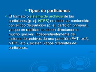  Tipos de particionesTipos de particiones
 El formato oEl formato o sistema de archivossistema de archivos de lasde las
particiones (p. ej.particiones (p. ej. NTFSNTFS) no debe ser confundido) no debe ser confundido
con el tipo de partición (p. ej. partición primaria),con el tipo de partición (p. ej. partición primaria),
ya que en realidad no tienen directamenteya que en realidad no tienen directamente
mucho que ver. Independientemente delmucho que ver. Independientemente del
sistema de archivos de una partición (FAT, ext3,sistema de archivos de una partición (FAT, ext3,
NTFS, etc.), existen 3 tipos diferentes deNTFS, etc.), existen 3 tipos diferentes de
particiones:particiones:
 