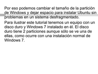 Por eso podemos cambiar el tamaño de la partición
de Windows y dejar espacio para instalar Ubuntu sin
problemas en un sistema desfragmentado.
Para ilustrar este tutorial tenemos un equipo con un
disco duro y Windows 7 instalado en él. El disco
duro tiene 2 particiones aunque sólo se ve una de
ellas, como ocurre con una instalación normal de
Windows 7.
 