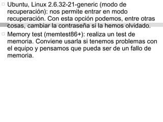  Ubuntu, Linux 2.6.32-21-generic (modo de
recuperación): nos permite entrar en modo
recuperación. Con esta opción podemos, entre otras
cosas, cambiar la contraseña si la hemos olvidado.
 Memory test (memtest86+): realiza un test de
memoria. Conviene usarla si tenemos problemas con
el equipo y pensamos que pueda ser de un fallo de
memoria.
 
