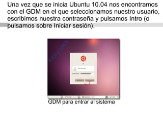 Una vez que se inicia Ubuntu 10.04 nos encontramos
con el GDM en el que seleccionamos nuestro usuario,
escribimos nuestra contraseña y pulsamos Intro (o
pulsamos sobre Iniciar sesión).
GDM para entrar al sistema
 