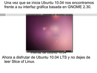 Una vez que se inicia Ubuntu 10.04 nos encontramos
frente a su interfaz gráfica basada en GNOME 2.30.
Interfaz de Ubuntu 10.04
Ahora a disfrutar de Ubuntu 10.04 LTS y no dejes de
leer Slice of Linux.
 