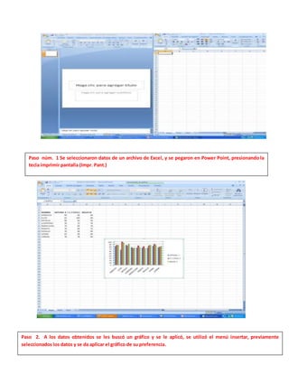 Paso núm. 1 Se seleccionaron datos de un archivo de Excel, y se pegaron en Power Point, presionando la
tecla imprimir pantalla (Impr. Pant.)
Paso 2. A los datos obtenidos se les buscó un gráfico y se le aplicó, se utilizó el menú insertar, previamente
seleccionados los datos y se da aplicar el gráfico de su preferencia.
 