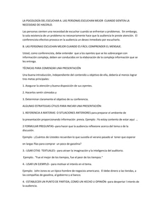 LA PSICOLOGÍA DEL ESCUCHAR A. LAS PERSONAS ESCUCHAN MEJOR CUANDO SIENTEN LA
NECESIDAD DE HACERLO.
Las personas sienten una necesidad de escuchar cuando se enfrentan a problemas. Sin embargo,
la sola existencia de un problema no necesariamente hace que la audiencia le preste atención. El
conferencista efectivo provoca en la audiencia un deseo inmediato por escucharlo.
B. LAS PERSONAS ESCUCHAN MEJOR CUANDO ES FÁCIL COMPRENDER EL MENSAJE.
Usted, como conferencista, debe entender que a los oyentes que se les sobrecargan con
información compleja, deben ser conducidos en la elaboración de la compleja información que se
les entrega.
TÉCNICAS PARA COMENZAR UNA PRESENTACIÓN
Una buena introducción, independiente del contenido u objetivo de ella, debería al menos lograr
tres metas principales:
1. Asegurar la atención y buena disposición de sus oyentes.
2. Hacerlos sentir cómodos y
3. Determinar claramente el objetivo de su conferencia.
ALGUNAS ESTRATEGIAS ÚTILES PARA INICIAR UNA PRESENTACIÓN:
1. REFERENCIA A MATERIAS O SITUACIONES ANTERIORES para preparar el ambiente de
la presentación proporcionando información previa. Ejemplo : Yo estoy contento de estar aquí …
2 FORMULAR PREGUNTAS--para hacer que la audiencia reflexione acerca del tema o de la
discusión.
Ejemplo : ¿Cuántos de Ustedes recuerdan lo que sucedía el verano pasado al tener que esperar
en largas filas para comprar un poco de gasolina?
3.- USAR CITAS TEXTUALES-- para atraer la imaginación y la inteligencia del auditorio.
Ejemplo:. “Fue el mejor de los tiempos, fue el peor de los tiempos."
4.- USAR UN EJEMPLO-- para motivar el interés en el tema.
Ejemplo: John Jones es un típico hombre de negocios americano. El debe dinero a las tiendas, a
las compañías de gasolina, al gobierno y al banco.
4.- ESTABLECER UN PUNTO DE PARTIDA, COMO UN HECHO U OPINIÓN--para despertar l interés de
la audiencia.
 
