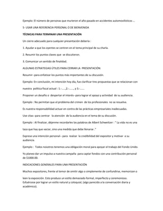 Ejemplo: El número de personas que murieron el año pasado en accidentes automovilísticos …
5- USAR UNA REFERENCIA PERSONAL O DE BIENVENIDA
TÉCNICAS PARA TERMINAR UNA PRESENTACIÓN
Un cierre adecuado para cualquier presentación debería :
1. Ayudar a que los oyentes se centren en el tema principal de su charla.
2. Resumir los puntos claves que se discutieron.
3. Comunicar un sentido de finalidad.
ALGUNAS ESTRATEGIAS ÚTILES PARA CERRAR LA PRESENTACIÓN:
Resumir--para enfatizar los puntos más importantes de su discusión.
Ejemplo: En conclusión, mi intención hoy día, fue clarificar tres propuestas que se relacionan con
nuestra política fiscal actual : 1.-.....,2.-......, y 3.-......
Proponer un desafío o despertar el interés--para lograr el apoyo y actividad de su audiencia.
Ejemplo : No permitan que el problema del crimen de los profesionales no se resuelva.
Es nuestra responsabilidad actuar en contra de las prácticas empresariales inadecuadas.
Use citas--para centrar la atención de la audiencia en el tema de su discusión.
Ejemplo : Al finalizar, déjenme recordarles las palabras de Albert Schweitzer : " La vida no es una
taza que hay que vaciar, sino una medida que debe llenarse ."
Exprese una intención personal-- para realzar la credibilidad del expositor y motivar a su
audiencia.
Ejemplo : Todos nosotros tenemos una obligación moral para apoyar el trabajo del Fondo Unido.
Yo planeo dar un impulso a nuestra campaña para captar fondos con una contribución personal
de $1000.00.
INDICACIONES GENERALES PARA UNA PRESENTACIÓN
Muchos expositores, frente al temor de omitir algo o simplemente de confundirse, memorizan o
leen la exposición. Esto produce un estilo demasiado formal, imperfecto y ceremonioso.
Esfuércese por lograr un estilo natural y coloquial, (algo parecido a la conversación diaria y
académico).
 