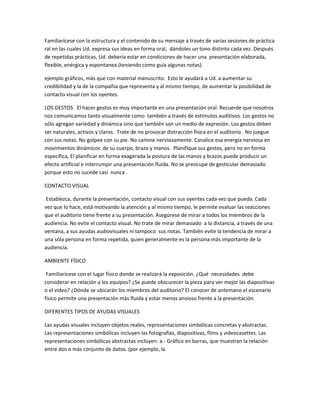 Familiarícese con la estructura y el contenido de su mensaje a través de varias sesiones de práctica
ral en las cuales Ud. expresa sus ideas en forma oral, dándoles un tono distinto cada vez. Después
de repetidas prácticas, Ud. debería estar en condiciones de hacer una presentación elaborada,
flexible, enérgica y espontanea.(teniendo como guía algunas notas).
ejemplo gráficos, más que con material manuscrito. Esto le ayudará a Ud. a aumentar su
credibilidad y la de la compañía que representa y al mismo tiempo, de aumentar la posibilidad de
contacto visual con los oyentes.
LOS GESTOS El hacer gestos es muy importante en una presentación oral. Recuerde que nosotros
nos comunicamos tanto visualmente como también a través de estímulos auditivos. Los gestos no
sólo agregan variedad y dinámica sino que también son un medio de expresión. Los gestos deben
ser naturales, activos y claros. Trate de no provocar distracción física en el auditorio. No juegue
con sus notas. No golpee con su pie. No camine nerviosamente. Canalice esa energía nerviosa en
movimientos dinámicos de su cuerpo, brazo y manos. Planifique sus gestos, pero no en forma
específica, El planificar en forma exagerada la postura de las manos y brazos puede producir un
efecto artificial e interrumpir una presentación fluida. No se preocupe de gesticular demasiado
porque esto no sucede casi nunca .
CONTACTO VISUAL
Establezca, durante la presentación, contacto visual con sus oyentes cada vez que pueda. Cada
vez que lo hace, está motivando la atención y al mismo tiempo, le permite evaluar las reacciones
que el auditorio tiene frente a su presentación. Asegúrese de mirar a todos los miembros de la
audiencia. No evite el contacto visual. No trate de mirar demasiado a la distancia, a través de una
ventana, a sus ayudas audiovisuales ni tampoco sus notas. También evite la tendencia de mirar a
una sóla persona en forma repetida, quien generalmente es la persona más importante de la
audiencia.
AMBIENTE FÍSICO
Familiarícese con el lugar físico donde se realizará la exposición. ¿Qué necesidades debe
considerar en relación a los equipos? ¿Se puede obscurecer la pieza para ver mejor las diapositivas
o el video? ¿Dónde se ubicarán los miembros del auditorio? El conocer de antemano el escenario
físico permite una presentación más fluida y estar menos ansioso frente a la presentación.
DIFERENTES TIPOS DE AYUDAS VISUALES
Las ayudas visuales incluyen objetos reales, representaciones simbólicas concretas y abstractas.
Las representaciones simbólicas incluyen las fotografías, diapositivas, films y videocasettes. Las
representaciones simbólicas abstractas incluyen: a.- Gráfico en barras, que muestran la relación
entre dos o más conjunto de datos. (por ejemplo, la
 