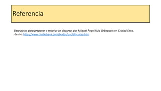Referencia
Siete pasos para preparar y ensayar un discurso, por Miguel Ángel Ruiz Orbegoso; en Ciudad Seva,
desde: http://www.ciudadseva.com/textos/usc/discurso.htm