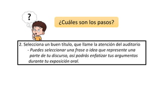 2. Selecciona un buen título, que llame la atención del auditorio
- Puedes seleccionar una frase o idea que represente una
parte de tu discurso, así podrás enfatizar tus argumentos
durante tu exposición oral.
¿Cuáles son los pasos?