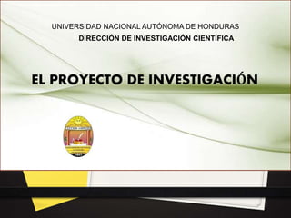 UNIVERSIDAD NACIONAL AUTÓNOMA DE HONDURAS
DIRECCIÓN DE INVESTIGACIÓN CIENTÍFICA
EL PROYECTO DE INVESTIGACIÓN
 