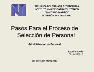REPÚBLICA BOLIVARIANA DE VENEZUELA
INSTITUTO UNIVERSITARIO POLITÉCNICO
“SANTIAGO MARIÑO”
EXTENSIÓN SAN CRISTOBAL
Pasos Para el Proceso de
Selección de Personal
Administración de Personal
Rebeca Rueda
CI: 14530910
San Cristóbal, Marzo 2017
 