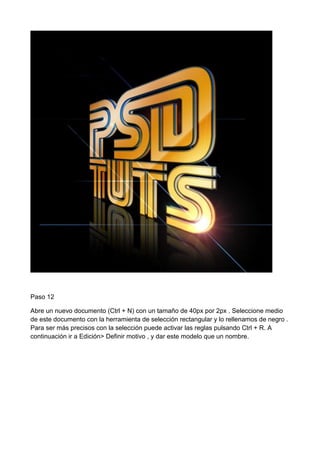 Paso 12
Abre un nuevo documento (Ctrl + N) con un tamaño de 40px por 2px . Seleccione medio
de este documento con la herramienta de selección rectangular y lo rellenamos de negro .
Para ser más precisos con la selección puede activar las reglas pulsando Ctrl + R. A
continuación ir a Edición> Definir motivo , y dar este modelo que un nombre.

 