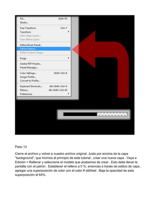 Paso 13
Cierre el archivo y volver a nuestro archivo original. Justo por encima de la capa
"background", que hicimos al principio de este tutorial , crear una nueva capa . Vaya a
Edición > Rellenar y seleccione el modelo que acabamos de crear . Esto debe llenar la
pantalla con el patrón . Establecer el relleno a 0 %, entonces a través de estilos de capa ,
agregar una superposición de color con el color # dd04ad . Baja la opacidad de esta
superposición al 64%.

 
