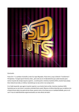 Conclusión
Pulsa Ctrl + T y cambiar el tamaño y rotar las rayas 90 grados. Pulsa Intro y vaya a Edición> Transformar>
Perspectiva. Y al igual que lo hicimos antes , pero esta vez en el lado derecho que usted necesita para
tomar el punto de anclaje esquina superior , a continuación, mientras mantiene Shift, arrastre hacia abajo .
Esto reducirá ese lado, en efecto, haciendo que se vea como si se va lejos de ti.
En el lado izquierdo, que agarra la parte superior y se arrastra hacia arriba, mientras mantiene Shift,
haciendo que se vea como si estuviera viniendo hacia usted. Observe el efecto divertido que se obtiene con
el texto de pie sobre una parte de las líneas, parece como si las líneas son en realidad Doblado, pero no lo
son! Y eso es todo!Diviértete experimentando con este efecto de texto!

 