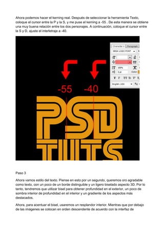 Ahora podemos hacer el kerning real. Después de seleccionar la herramienta Texto,
coloque el cursor entre la P y la S, y me puse el kerning a -55 . De esta manera se obtiene
una muy buena relación entre los dos personajes. A continuación, coloque el cursor entre
la S y D, ajuste el interletraje a -40.

Paso 3
Ahora vamos estilo del texto. Piense en esto por un segundo, queremos oro agradable
como texto, con un poco de un borde distinguible y un ligero biselado aspecto 3D. Por lo
tanto, tendremos que utilizar bisel para obtener profundidad en el exterior, un poco de
sombra interior de profundidad en el interior y un gradiente de los aspectos más
destacados.
Ahora, para acentuar el bisel, usaremos un resplandor interior. Mientras que por debajo
de las imágenes se colocan en orden descendente de acuerdo con la interfaz de

 