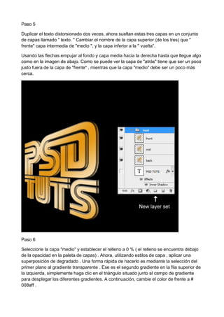 Paso 5
Duplicar el texto distorsionado dos veces, ahora sueltan estas tres capas en un conjunto
de capas llamado " texto. " Cambiar el nombre de la capa superior (de los tres) que "
frente" capa intermedia de "medio ", y la capa inferior a la " vuelta”.
Usando las flechas empujar al fondo y capa media hacia la derecha hasta que llegue algo
como en la imagen de abajo. Como se puede ver la capa de "atrás" tiene que ser un poco
justo fuera de la capa de "frente" , mientras que la capa "medio" debe ser un poco más
cerca.

Paso 6
Seleccione la capa "medio" y establecer el relleno a 0 % ( el relleno se encuentra debajo
de la opacidad en la paleta de capas) . Ahora, utilizando estilos de capa , aplicar una
superposición de degradado . Una forma rápida de hacerlo es mediante la selección del
primer plano al gradiente transparente . Ese es el segundo gradiente en la fila superior de
la izquierda, simplemente haga clic en el triángulo situado junto al campo de gradiente
para desplegar los diferentes gradientes. A continuación, cambie el color de frente a #
008aff .

 