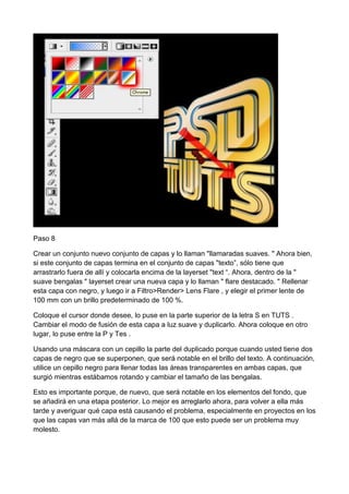 Paso 8
Crear un conjunto nuevo conjunto de capas y lo llaman "llamaradas suaves. " Ahora bien,
si este conjunto de capas termina en el conjunto de capas "texto”, sólo tiene que
arrastrarlo fuera de allí y colocarla encima de la layerset "text “. Ahora, dentro de la "
suave bengalas " layerset crear una nueva capa y lo llaman " flare destacado. " Rellenar
esta capa con negro, y luego ir a Filtro>Render> Lens Flare , y elegir el primer lente de
100 mm con un brillo predeterminado de 100 %.
Coloque el cursor donde desee, lo puse en la parte superior de la letra S en TUTS .
Cambiar el modo de fusión de esta capa a luz suave y duplicarlo. Ahora coloque en otro
lugar, lo puse entre la P y Tes .
Usando una máscara con un cepillo la parte del duplicado porque cuando usted tiene dos
capas de negro que se superponen, que será notable en el brillo del texto. A continuación,
utilice un cepillo negro para llenar todas las áreas transparentes en ambas capas, que
surgió mientras estábamos rotando y cambiar el tamaño de las bengalas.
Esto es importante porque, de nuevo, que será notable en los elementos del fondo, que
se añadirá en una etapa posterior. Lo mejor es arreglarlo ahora, para volver a ella más
tarde y averiguar qué capa está causando el problema, especialmente en proyectos en los
que las capas van más allá de la marca de 100 que esto puede ser un problema muy
molesto.

 