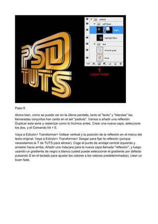 Paso 9
Ahora bien, como se puede ver en la última pantalla, tanto el "texto" y "blandas" las
llamaradas conjuntos han caído en el set "psdtuts". Vamos a añadir una reflexión.
Duplicar esta serie y rasterizar como lo hicimos antes. Crear una nueva capa, seleccione
los dos, y el Comando hit + E.
Vaya a Edición> Transformar> Voltear vertical y la posición de la reflexión en el marco del
texto original. Vaya a Edición> Transformar> Sesgar para fijar la reflexión (porque
necesitamos la T de TUTS para alinear). Coge el punto de anclaje central izquierda y
arrastre hacia arriba. Añadir una máscara para la nueva capa llamada "reflexión", y luego
usando un gradiente de negro a blanco (usted puede seleccionar el gradiente por defecto
pulsando D en el teclado para ajustar los colores a los valores predeterminados), crear un
buen fade.

 
